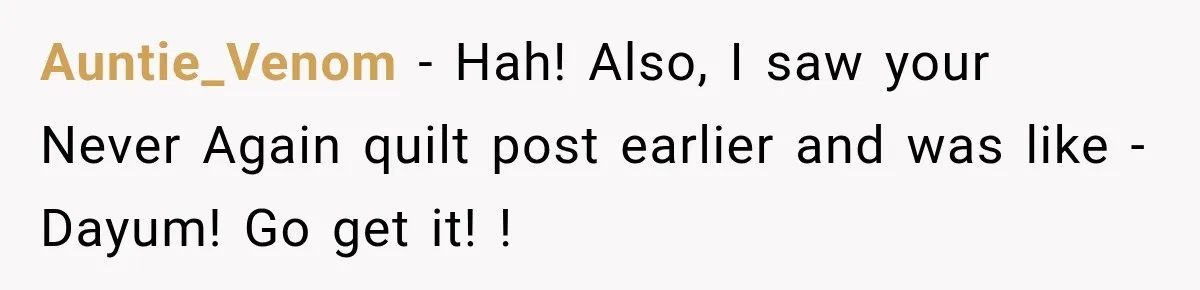 Auntie_Venom − Hah! Also, I saw your Never Again quilt post earlier and was like - Dayum! Go get it! !