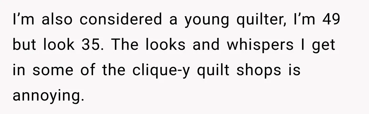 I’m also considered a young quilter, I’m 49 but look 35. The looks and whispers I get in some of the clique-y quilt shops is annoying.