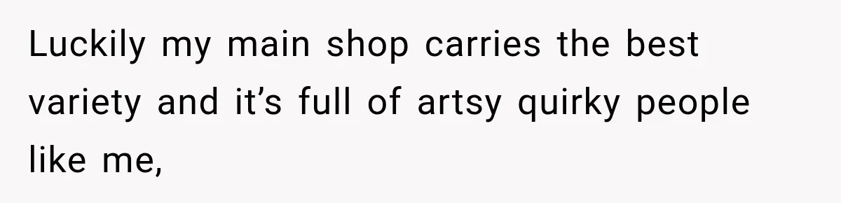 Luckily my main shop carries the best variety and it’s full of artsy quirky people like me,