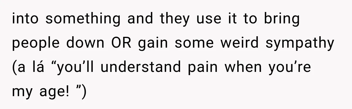 into something and they use it to bring people down OR gain some weird sympathy (a lá “you’ll understand pain when you’re my age! ”)