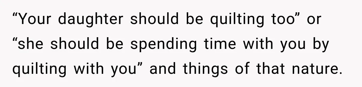 “Your daughter should be quilting too” or “she should be spending time with you by quilting with you” and things of that nature.