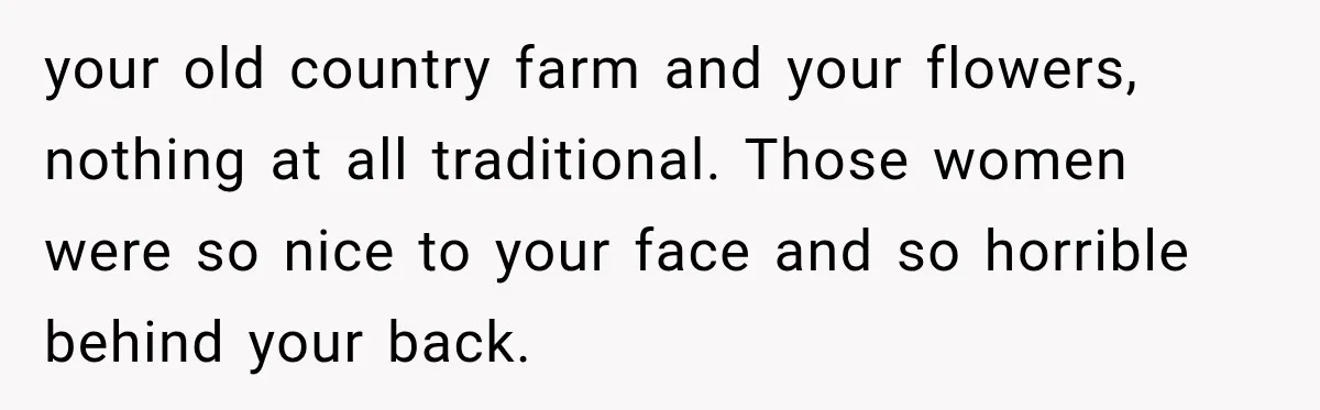 your old country farm and your flowers, nothing at all traditional. Those women were so nice to your face and so horrible behind your back.