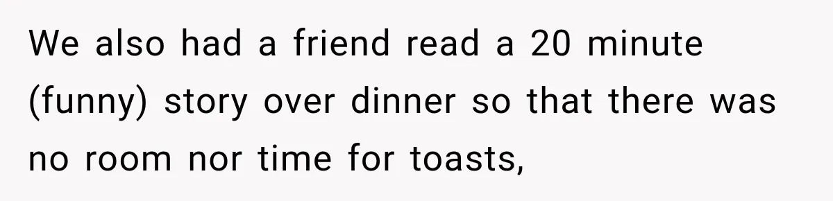 We also had a friend read a 20 minute (funny) story over dinner so that there was no room nor time for toasts,