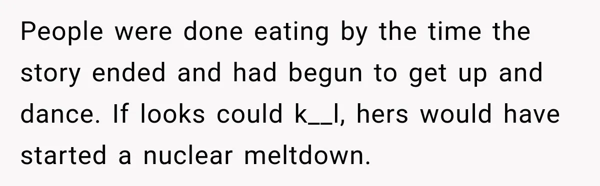 People were done eating by the time the story ended and had begun to get up and dance. If looks could k__l, hers would have started a nuclear meltdown.