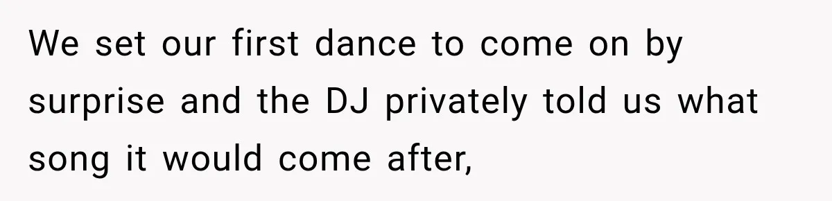 We set our first dance to come on by surprise and the DJ privately told us what song it would come after,