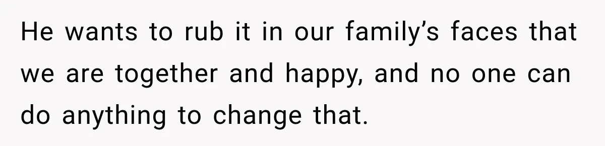He wants to rub it in our family’s faces that we are together and happy, and no one can do anything to change that.