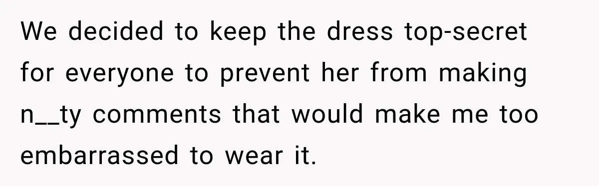 We decided to keep the dress top-secret for everyone to prevent her from making n__ty comments that would make me too embarrassed to wear it.