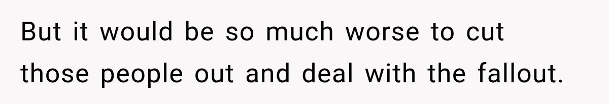 But it would be so much worse to cut those people out and deal with the fallout.