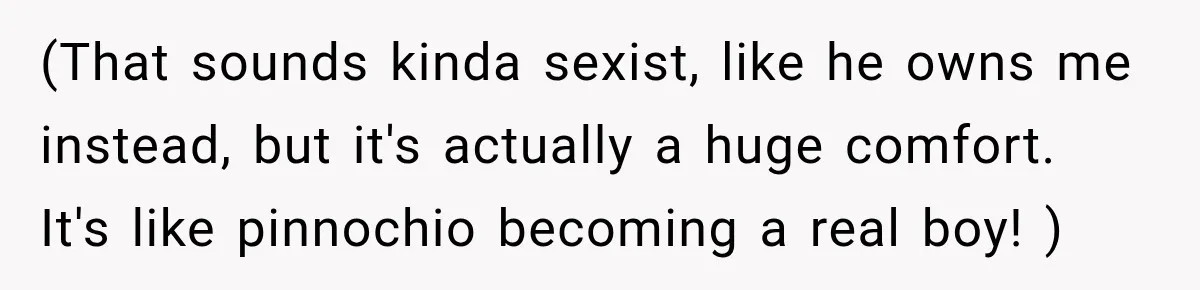 (That sounds kinda sexist, like he owns me instead, but it's actually a huge comfort. It's like pinnochio becoming a real boy! )