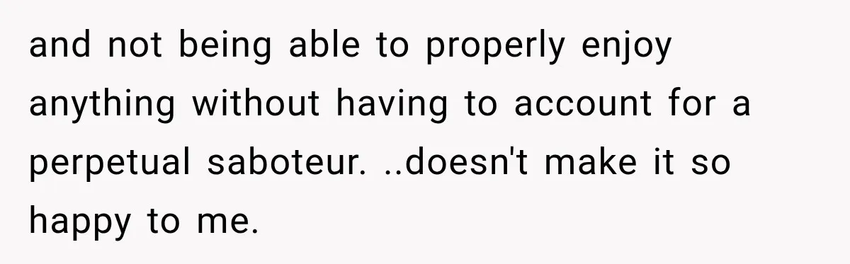 and not being able to properly enjoy anything without having to account for a perpetual saboteur. ..doesn't make it so happy to me.