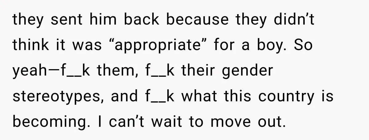 they sent him back because they didn’t think it was “appropriate” for a boy. So yeah—f__k them, f__k their gender stereotypes, and f__k what this country is becoming. I can’t...