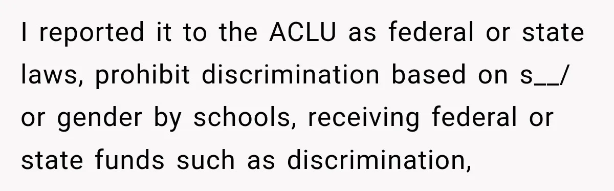 I reported it to the ACLU as federal or state laws, prohibit discrimination based on s__/ or gender by schools, receiving federal or state funds such as discrimination,