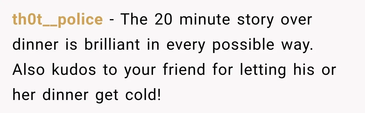 th0t__police − The 20 minute story over dinner is brilliant in every possible way. Also kudos to your friend for letting his or her dinner get cold!