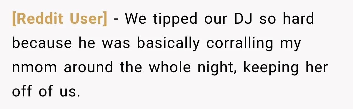 [Reddit User] − We tipped our DJ so hard because he was basically corralling my nmom around the whole night, keeping her off of us.