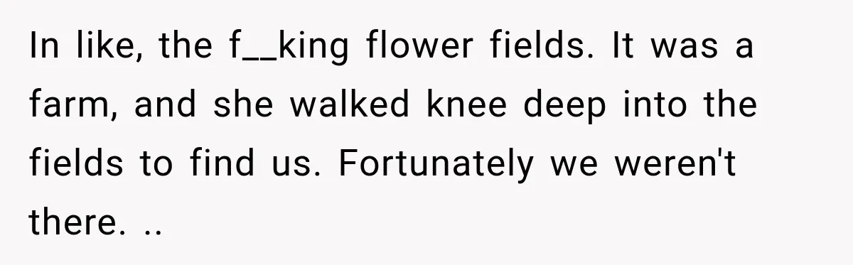 In like, the f__king flower fields. It was a farm, and she walked knee deep into the fields to find us. Fortunately we weren't there. ..