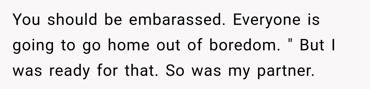 You should be embarassed. Everyone is going to go home out of boredom. " But I was ready for that. So was my partner.
