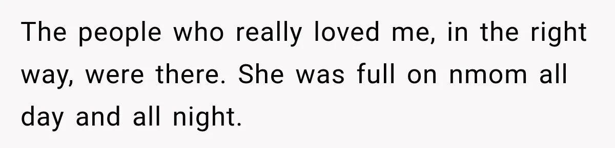 The people who really loved me, in the right way, were there. She was full on nmom all day and all night.