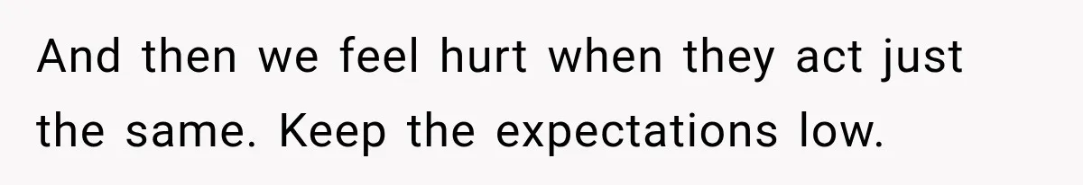 And then we feel hurt when they act just the same. Keep the expectations low.