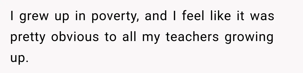 I grew up in poverty, and I feel like it was pretty obvious to all my teachers growing up.