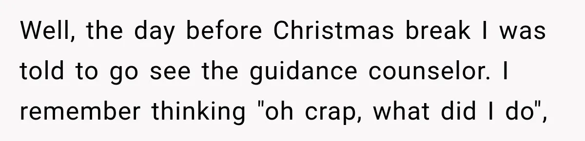 Well, the day before Christmas break I was told to go see the guidance counselor. I remember thinking "oh crap, what did I do",