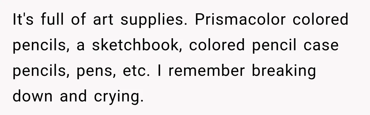 It's full of art supplies. Prismacolor colored pencils, a sketchbook, colored pencil case pencils, pens, etc. I remember breaking down and crying.