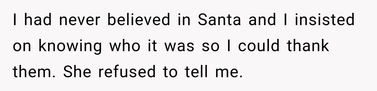 I had never believed in Santa and I insisted on knowing who it was so I could thank them. She refused to tell me.