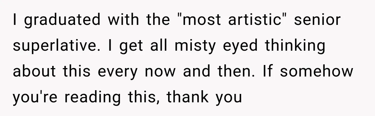 I graduated with the "most artistic" senior superlative. I get all misty eyed thinking about this every now and then. If somehow you're reading this, thank you