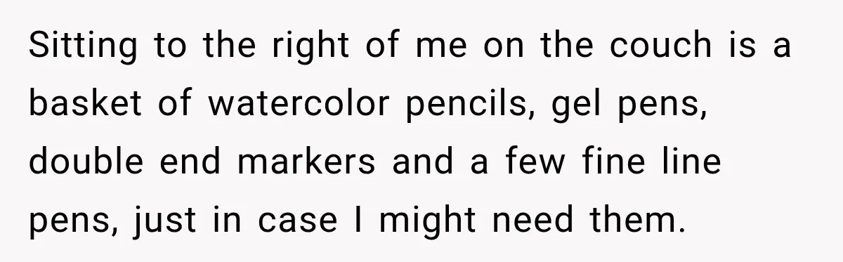 Sitting to the right of me on the couch is a basket of watercolor pencils, gel pens, double end markers and a few fine line pens, just in case I...
