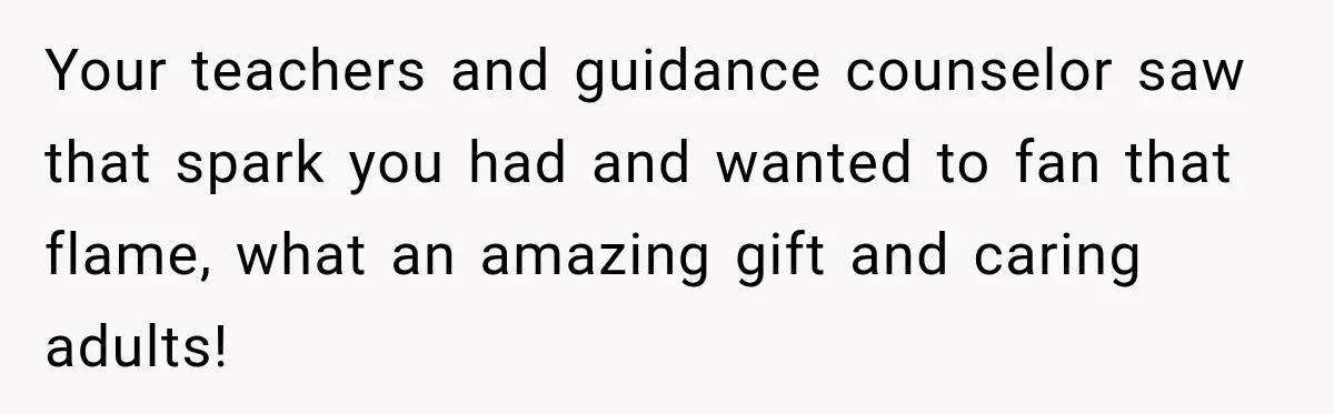 Your teachers and guidance counselor saw that spark you had and wanted to fan that flame, what an amazing gift and caring adults!