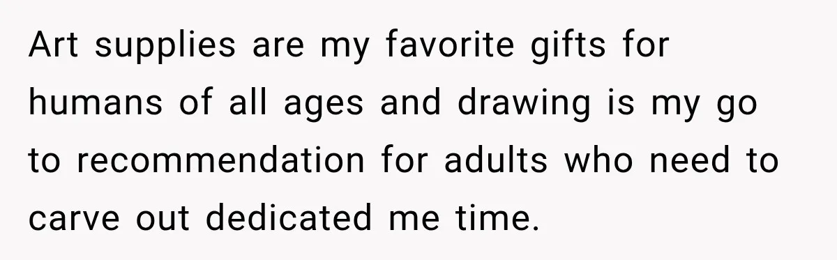 Art supplies are my favorite gifts for humans of all ages and drawing is my go to recommendation for adults who need to carve out dedicated me time.