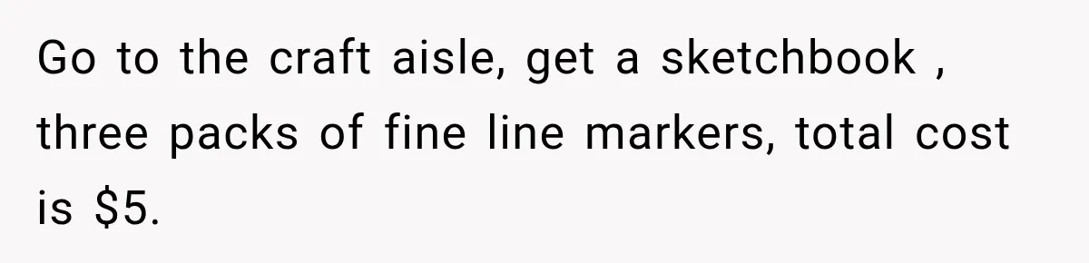 Go to the craft aisle, get a sketchbook , three packs of fine line markers, total cost is $5.