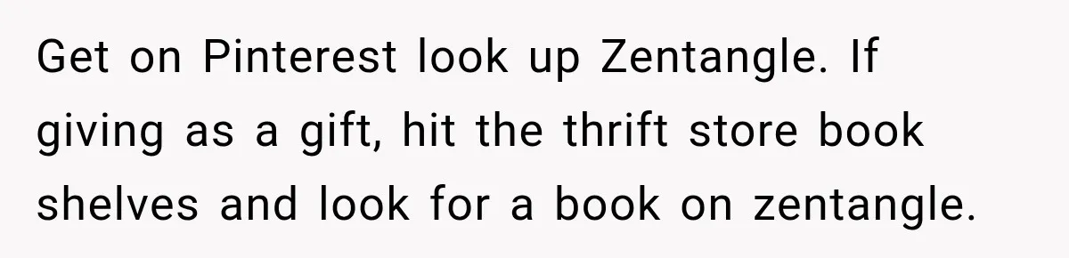 Get on Pinterest look up Zentangle. If giving as a gift, hit the thrift store book shelves and look for a book on zentangle.