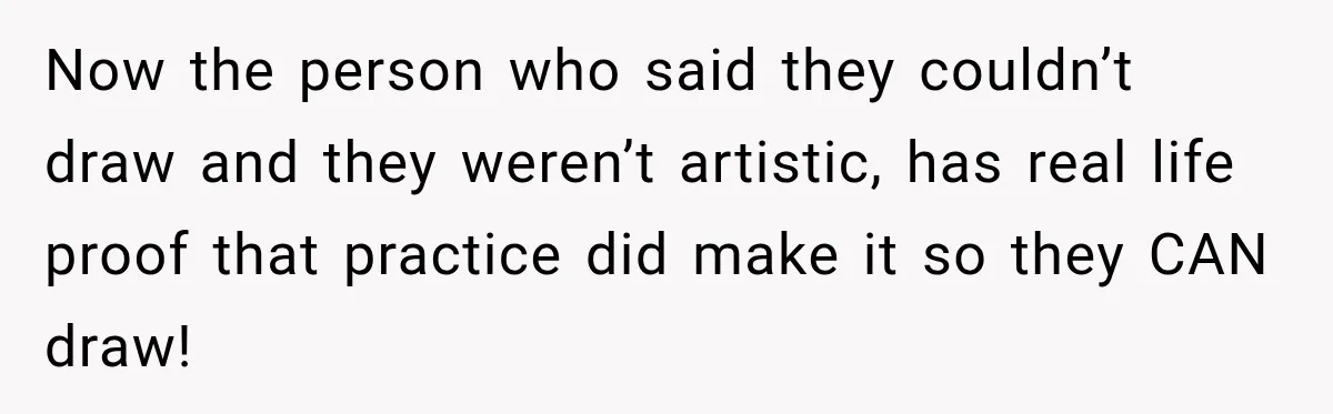Now the person who said they couldn’t draw and they weren’t artistic, has real life proof that practice did make it so they CAN draw!