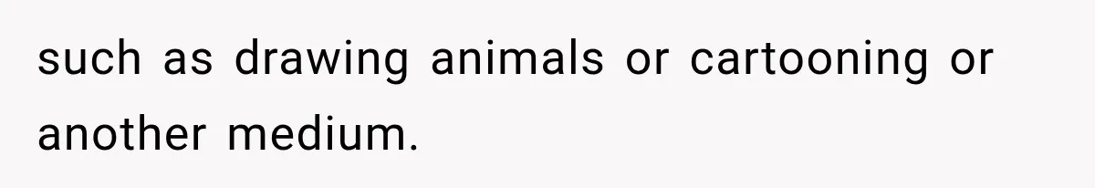 such as drawing animals or cartooning or another medium.
