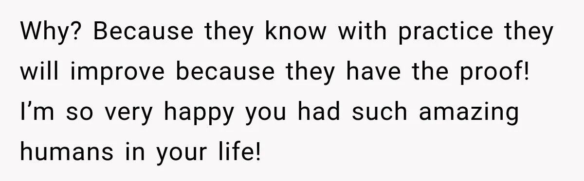 Why? Because they know with practice they will improve because they have the proof! I’m so very happy you had such amazing humans in your life!