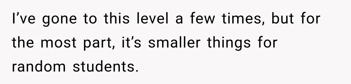 I’ve gone to this level a few times, but for the most part, it’s smaller things for random students.