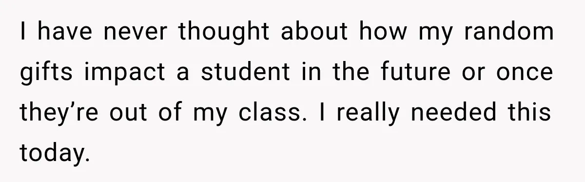 I have never thought about how my random gifts impact a student in the future or once they’re out of my class. I really needed this today.