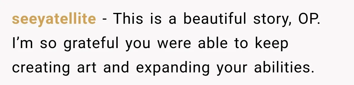 seeyatellite − This is a beautiful story, OP. I’m so grateful you were able to keep creating art and expanding your abilities.