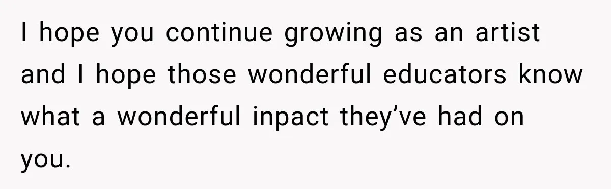 I hope you continue growing as an artist and I hope those wonderful educators know what a wonderful inpact they’ve had on you.