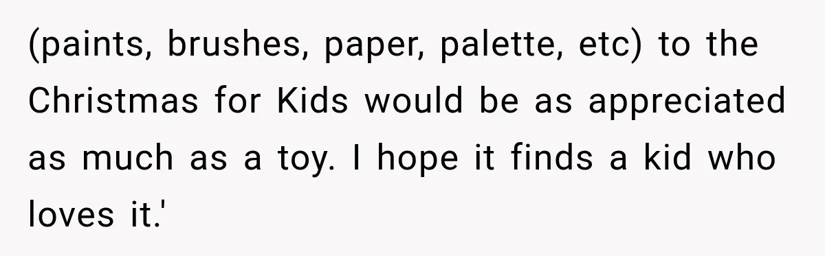 (paints, brushes, paper, palette, etc) to the Christmas for Kids would be as appreciated as much as a toy. I hope it finds a kid who loves it.'