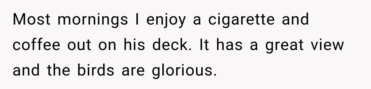 Most mornings I enjoy a cigarette and coffee out on his deck. It has a great view and the birds are glorious.