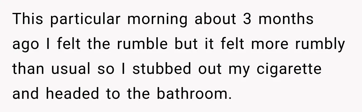This particular morning about 3 months ago I felt the rumble but it felt more rumbly than usual so I stubbed out my cigarette and headed to the bathroom.