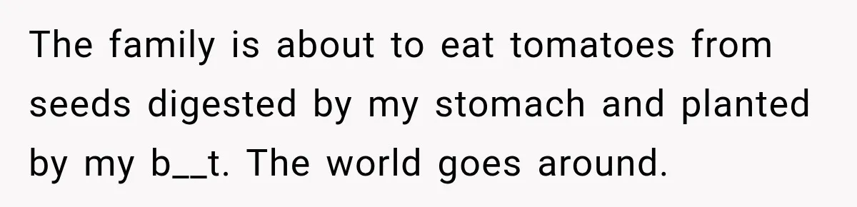 The family is about to eat tomatoes from seeds digested by my stomach and planted by my b__t. The world goes around.
