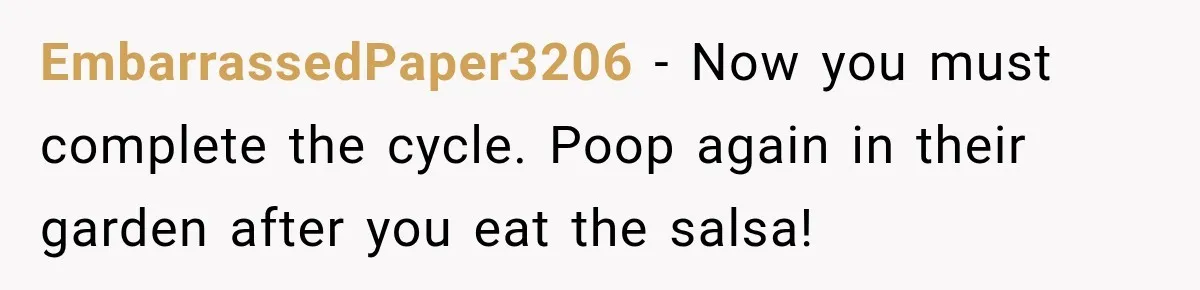 EmbarrassedPaper3206 − Now you must complete the cycle. Poop again in their garden after you eat the salsa!