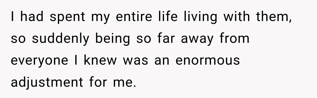 I had spent my entire life living with them, so suddenly being so far away from everyone I knew was an enormous adjustment for me.