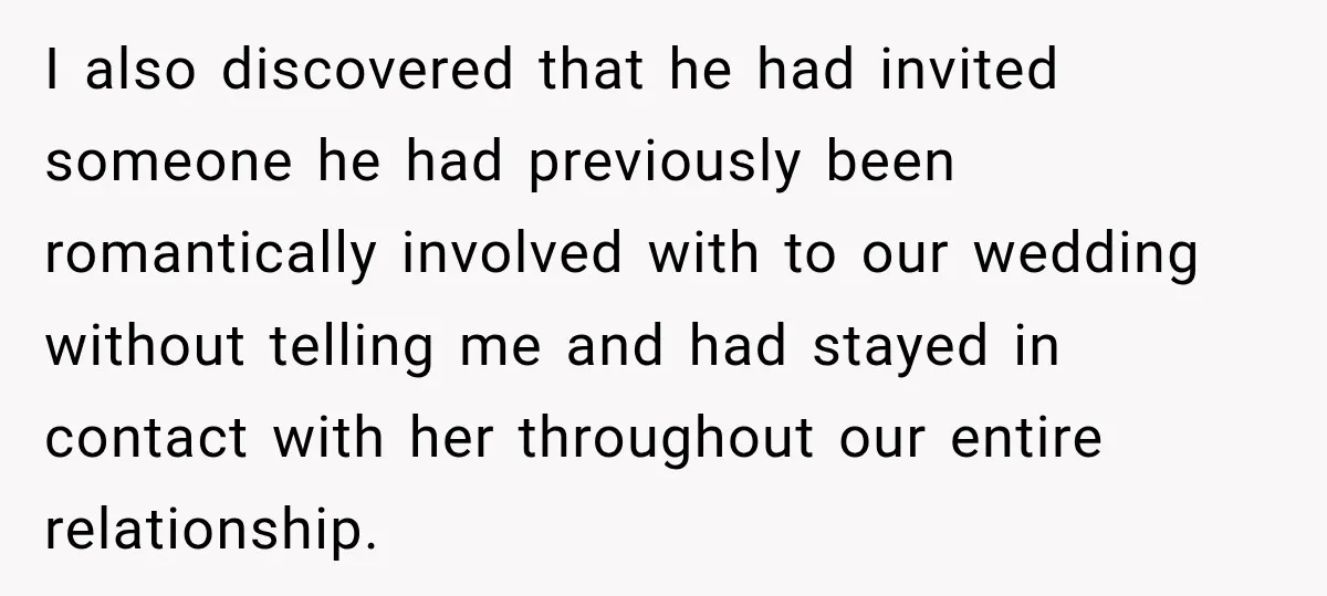 I also discovered that he had invited someone he had previously been romantically involved with to our wedding without telling me and had stayed in contact with her throughout our...