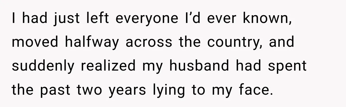 I had just left everyone I’d ever known, moved halfway across the country, and suddenly realized my husband had spent the past two years lying to my face.