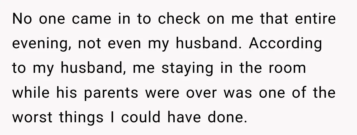 No one came in to check on me that entire evening, not even my husband. According to my husband, me staying in the room while his parents were over was...