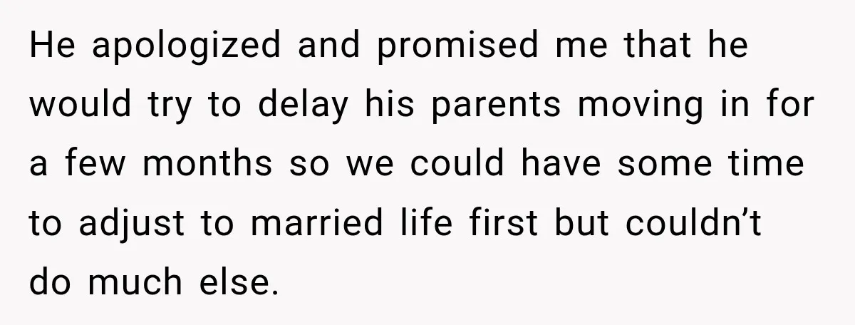 He apologized and promised me that he would try to delay his parents moving in for a few months so we could have some time to adjust to married life...