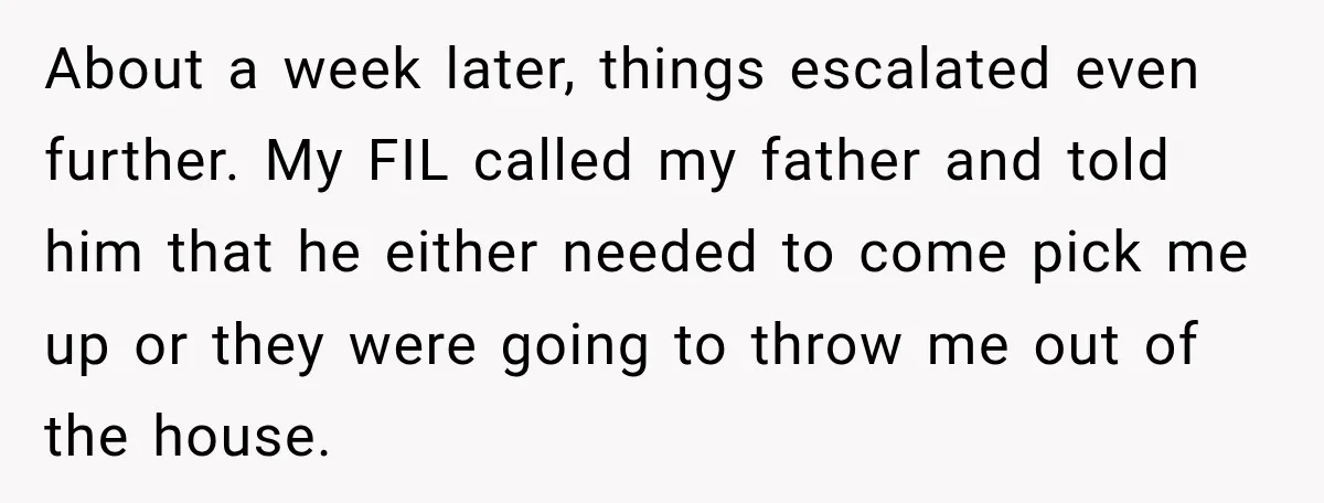 About a week later, things escalated even further. My FIL called my father and told him that he either needed to come pick me up or they were going to...
